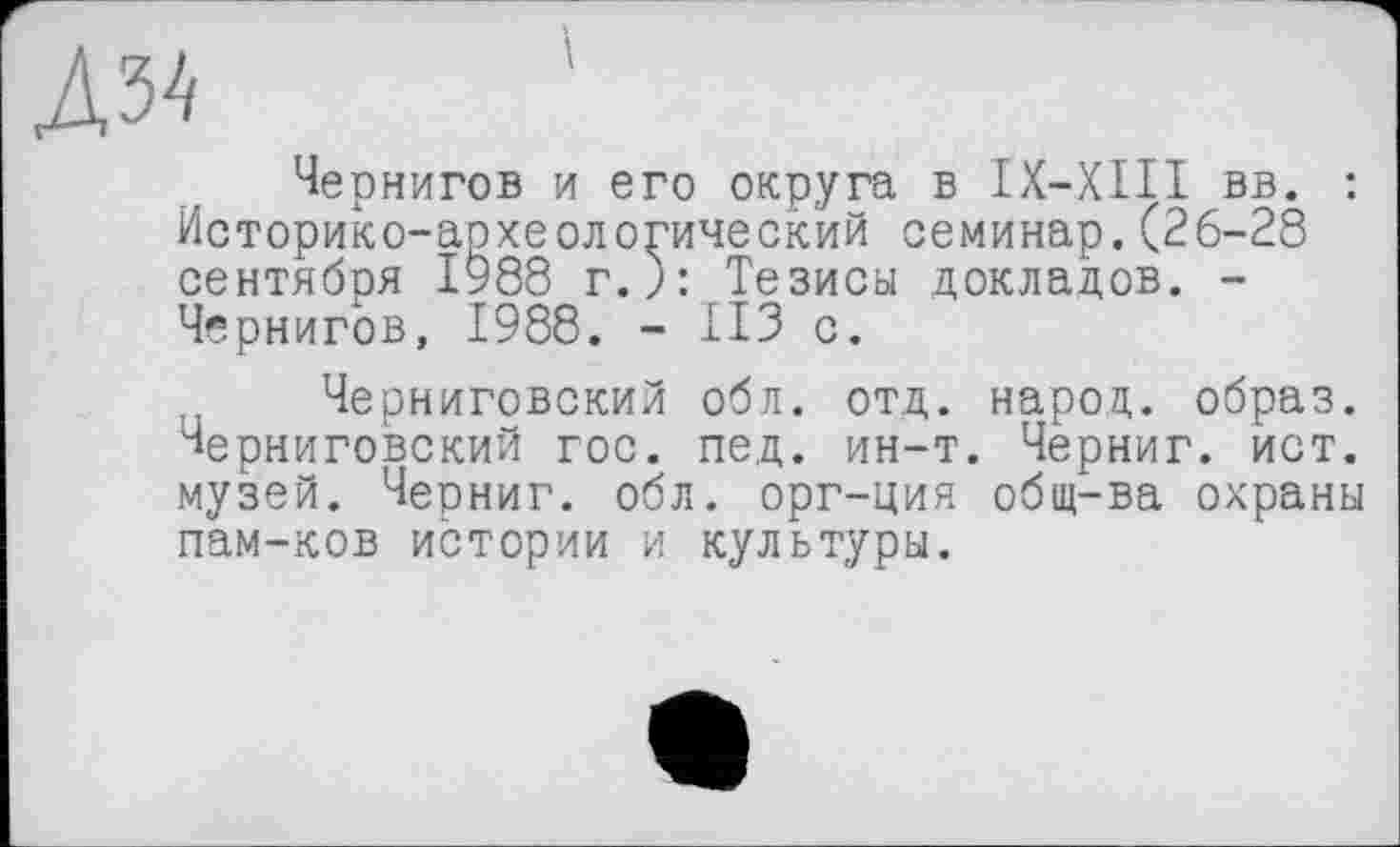 ﻿лы
Чернигов и его округа в IX—XIII вв. : Историко-археологический семинар.(26-28 сентября 1988 г.): Тезисы докладов. -Чернигов, 1988. - ИЗ с.
Черниговский обл. отд. народ, образ, черниговский гос. пед. ин-т. Черниг. ист. музей. Черниг. обл. орг-ция общ-ва охраны пам-ков истории и культуры.